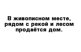 В живописном месте, рядом с рекой и лесом продаётся дом.